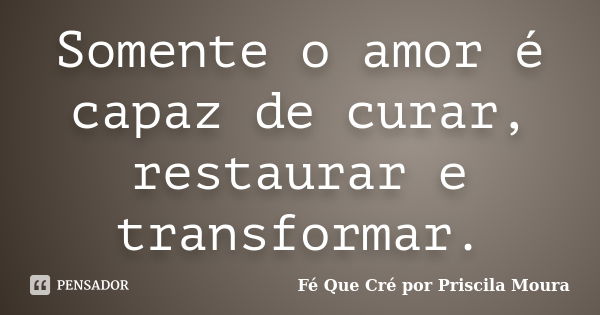 Somente o amor é capaz de curar, restaurar e transformar.... Frase de Fé Que Cré por Priscila Moura.