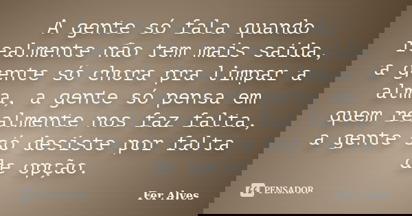 A gente só fala quando realmente não tem mais saída, a gente só chora pra limpar a alma, a gente só pensa em quem realmente nos faz falta, a gente só desiste po... Frase de Fer Alves.