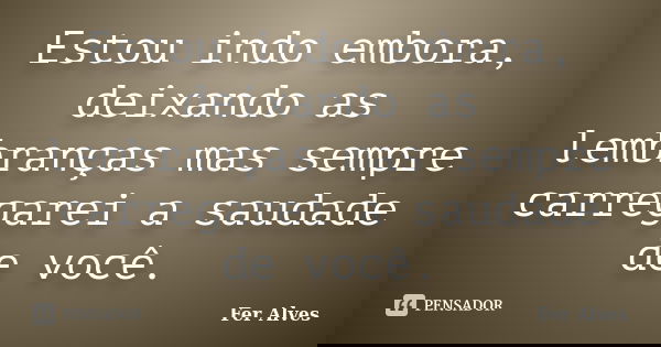 Estou indo embora, deixando as lembranças mas sempre carregarei a saudade de você.... Frase de Fer Alves.