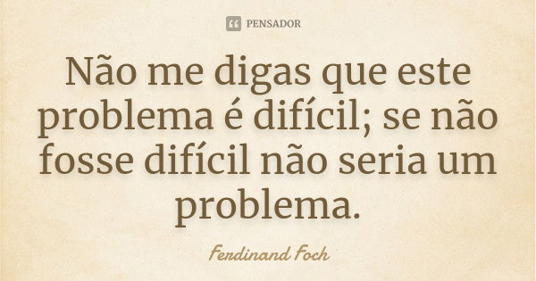 Não me digas que este problema é difícil; se não fosse difícil não seria um problema.... Frase de Ferdinand Foch.