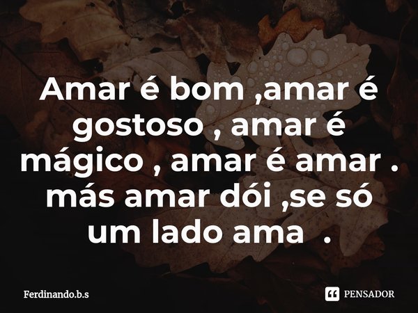 ⁠Amar é bom ,amar é gostoso , amar é mágico , amar é amar .
más amar dói ,se só um lado ama .... Frase de Ferdinando.b.s.