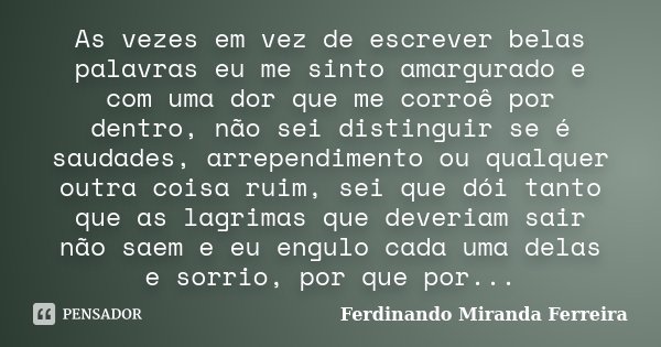 As vezes em vez de escrever belas palavras eu me sinto amargurado e com uma dor que me corroê por dentro, não sei distinguir se é saudades, arrependimento ou qu... Frase de Ferdinando Miranda Ferreira.