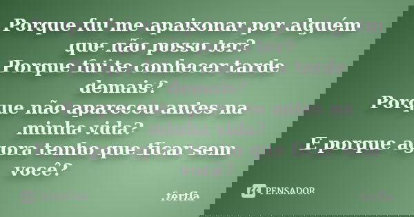 Porque fui me apaixonar por alguém que não posso ter? Porque fui te conhecer tarde demais? Porque não apareceu antes na minha vida? E porque agora tenho que fic... Frase de ferfla.