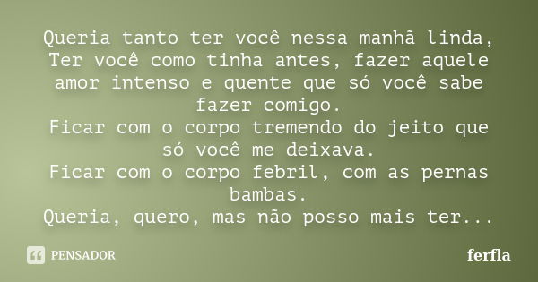 Queria tanto ter você nessa manhã linda, Ter você como tinha antes, fazer aquele amor intenso e quente que só você sabe fazer comigo. Ficar com o corpo tremendo... Frase de ferfla.