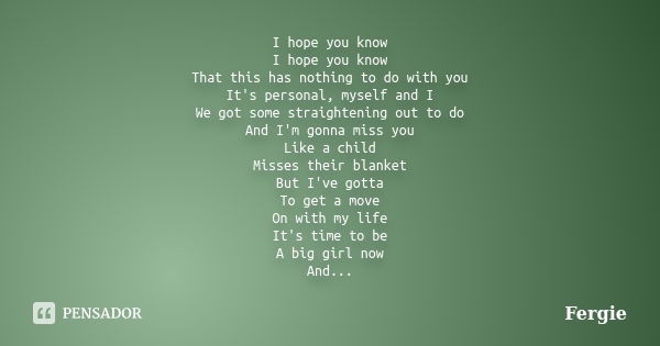 I hope you know I hope you know That this has nothing to do with you It's personal, myself and I We got some straightening out to do And I'm gonna miss you Like... Frase de Fergie.