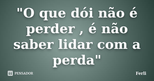 "O que dói não é perder , é não saber lidar com a perda"... Frase de Ferli.