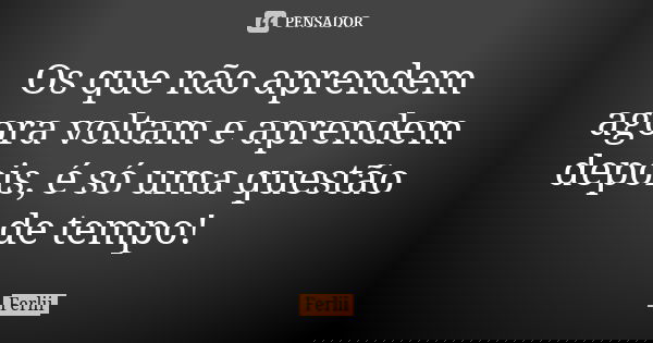 Os que não aprendem agora voltam e aprendem depois, é só uma questão de tempo!... Frase de Ferlii.