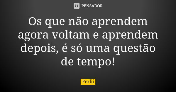 Os que não aprendem agora voltam e aprendem depois, é só uma questão de tempo!... Frase de Ferlii.