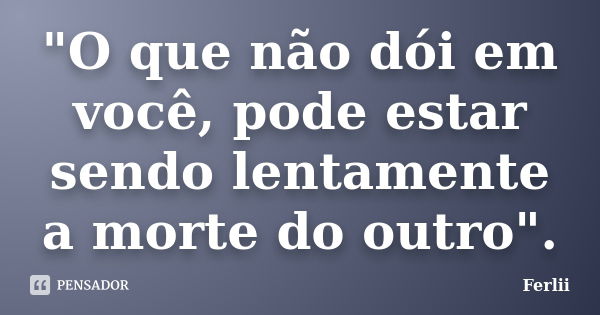 "O que não dói em você, pode estar sendo lentamente a morte do outro".... Frase de Ferlii.