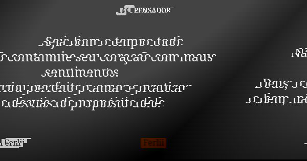 Seja bom o tempo todo. Não contamine seu coração com maus sentimentos. Deus, o criou perfeito p amar e praticar o bem, não desvias do propósito dele.... Frase de Ferlii.