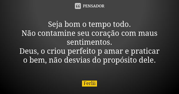 Seja bom o tempo todo. Não contamine seu coração com maus sentimentos. Deus, o criou perfeito p amar e praticar o bem, não desvias do propósito dele.... Frase de Ferlii.