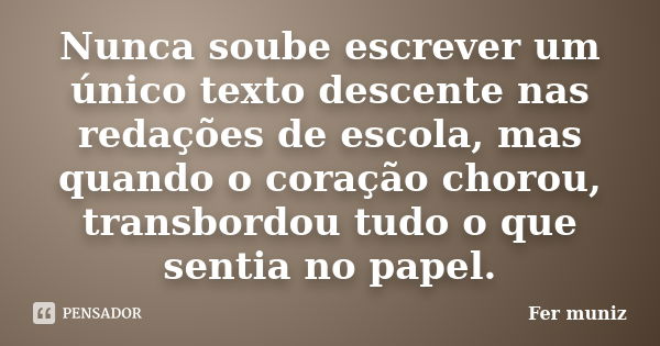 Nunca soube escrever um único texto descente nas redações de escola, mas quando o coração chorou, transbordou tudo o que sentia no papel.... Frase de Fer muniz.