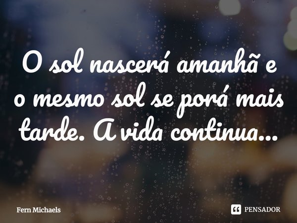 O sol nascerá amanhã e o mesmo sol se porá mais tarde. A vida continua...... Frase de Fern Michaels.