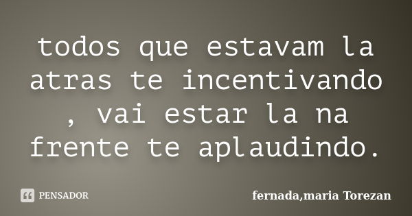 todos que estavam la atras te incentivando , vai estar la na frente te aplaudindo.... Frase de fernada,maria Torezan.