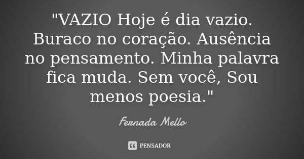 "VAZIO Hoje é dia vazio. Buraco no coração. Ausência no pensamento. Minha palavra fica muda. Sem você, Sou menos poesia."... Frase de Fernada Mello.