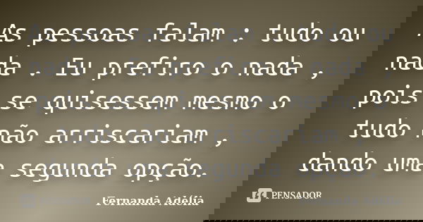 As pessoas falam : tudo ou nada . Eu prefiro o nada , pois se quisessem mesmo o tudo não arriscariam , dando uma segunda opção.... Frase de Fernanda Adélia.
