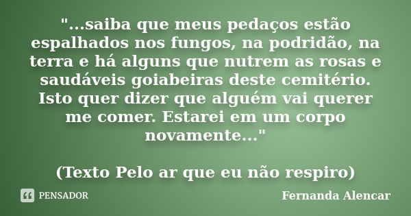 "...saiba que meus pedaços estão espalhados nos fungos, na podridão, na terra e há alguns que nutrem as rosas e saudáveis goiabeiras deste cemitério. Isto ... Frase de Fernanda Alencar.