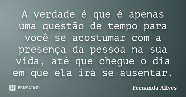 A verdade é que é apenas uma questão de tempo para você se acostumar com a presença da pessoa na sua vida, até que chegue o dia em que ela irá se ausentar.... Frase de Fernanda Allves.