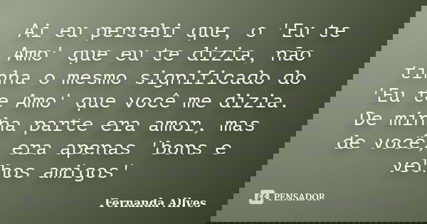 Ai eu percebi que, o 'Eu te Amo' que eu te dizia, não tinha o mesmo significado do 'Eu te Amo' que você me dizia. De minha parte era amor, mas de você, era apen... Frase de Fernanda Allves.