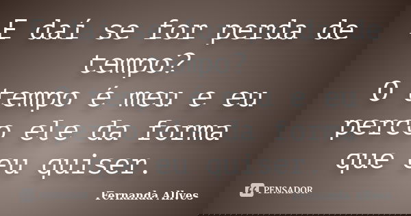 E daí se for perda de tempo? O tempo é meu e eu perco ele da forma que eu quiser.... Frase de Fernanda Allves.