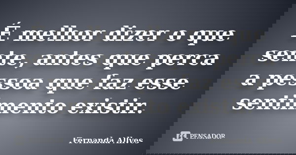 É melhor dizer o que sente, antes que perca a pessoa que faz esse sentimento existir.... Frase de Fernanda Allves.