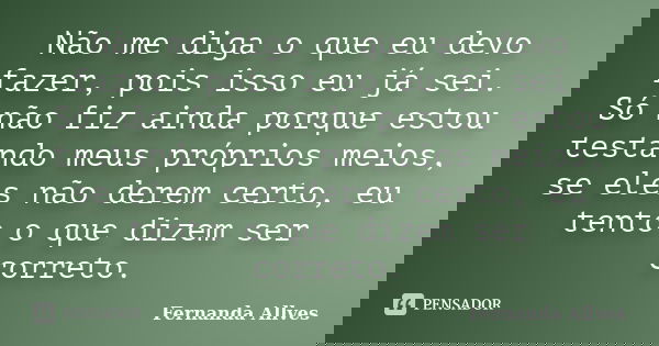 Não me diga o que eu devo fazer, pois isso eu já sei. Só não fiz ainda porque estou testando meus próprios meios, se eles não derem certo, eu tento o que dizem ... Frase de Fernanda Allves.