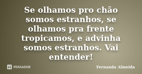 Se olhamos pro chão somos estranhos, se olhamos pra frente tropicamos, e advinha somos estranhos. Vai entender!... Frase de Fernanda Almeida.