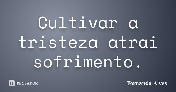 Cultivar a tristeza atrai sofrimento.... Frase de Fernanda Alves.