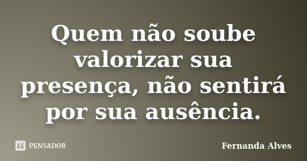Quem não soube valorizar sua presença, não sentirá por sua ausência.... Frase de Fernanda Alves.