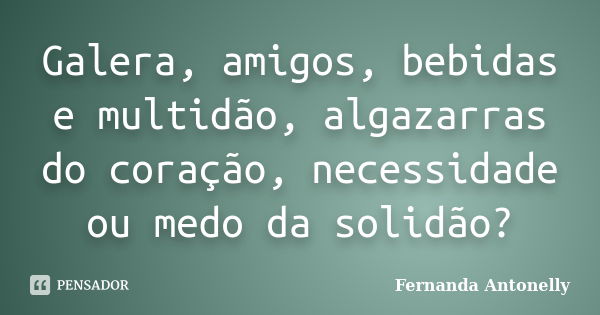 Galera, amigos, bebidas e multidão, algazarras do coração, necessidade ou medo da solidão?... Frase de Fernanda Antonelly.