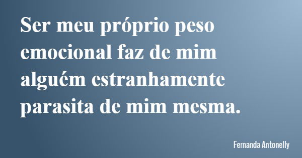 Ser meu próprio peso emocional faz de mim alguém estranhamente parasita de mim mesma.... Frase de Fernanda Antonelly.