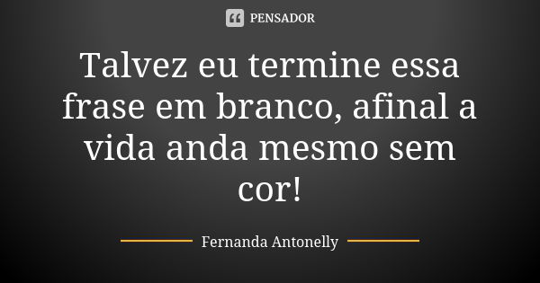 Talvez eu termine essa frase em branco, afinal a vida anda mesmo sem cor!... Frase de Fernanda Antonelly.