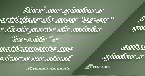 Você me ajudou a participar do meu "ex-eu" que fazia parte da minha "ex-vida" e automaticamente me ajudou a virar o eu atual.... Frase de Fernanda Antonelly.