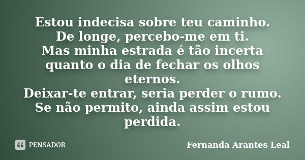 Estou indecisa sobre teu caminho. De longe, percebo-me em ti. Mas minha estrada é tão incerta quanto o dia de fechar os olhos eternos. Deixar-te entrar, seria p... Frase de Fernanda Arantes Leal.