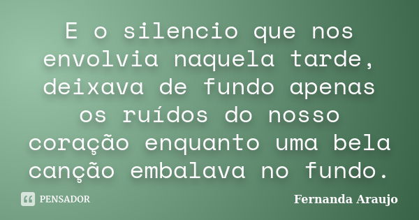 E o silencio que nos envolvia naquela tarde, deixava de fundo apenas os ruídos do nosso coração enquanto uma bela canção embalava no fundo.... Frase de Fernanda Araujo.