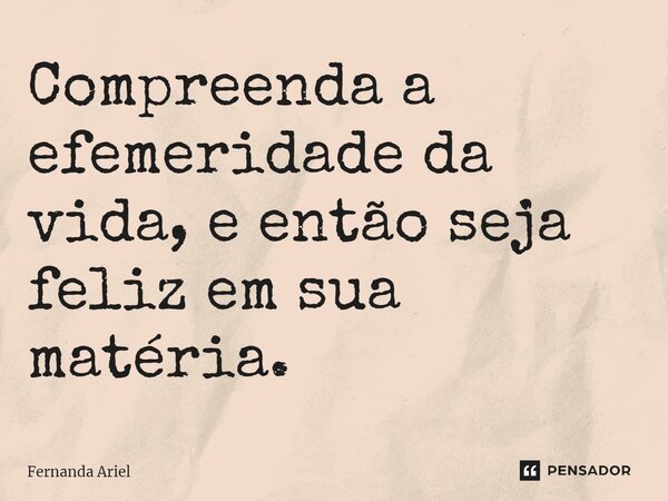 ⁠Compreenda a efemeridade da vida, e então seja feliz em sua matéria.... Frase de Fernanda Ariel.