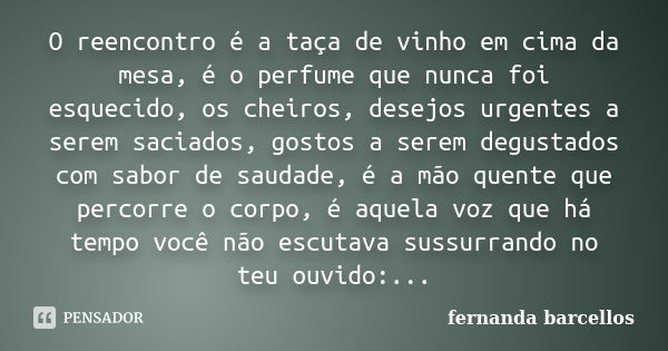 O reencontro é a taça de vinho em cima da mesa, é o perfume que nunca foi esquecido, os cheiros, desejos urgentes a serem saciados, gostos a serem degustados co... Frase de Fernanda Barcellos.