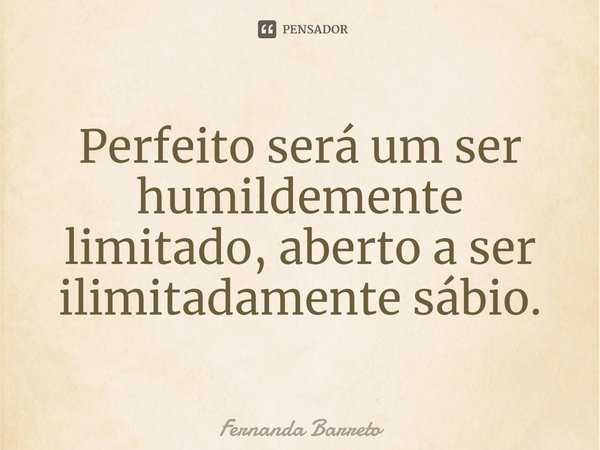 ⁠Perfeito será um ser humildemente limitado, aberto a ser ilimitadamente sábio.... Frase de FERNANDA BARRETO.