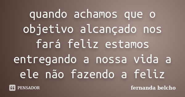 quando achamos que o objetivo alcançado nos fará feliz estamos entregando a nossa vida a ele não fazendo a feliz... Frase de fernanda belcho.