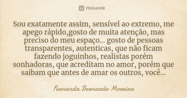 Sou exatamente assim, sensível ao extremo, me apego rápido,gosto de muita atenção, mas preciso do meu espaço... gosto de pessoas transparentes, autenticas, que ... Frase de Fernanda Bernardo Moreira.