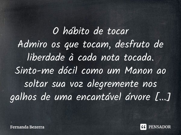 ⁠O hábito de tocar
Admiro os que tocam, desfruto de liberdade à cada nota tocada. Sinto-me dócil como um Manon ao soltar sua voz alegremente nos galhos de uma e... Frase de Fernanda Bezerra.