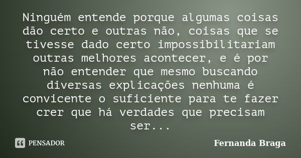 Ninguém entende porque algumas coisas dão certo e outras não, coisas que se tivesse dado certo impossibilitariam outras melhores acontecer, e é por não entender... Frase de Fernanda Braga.