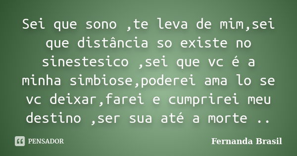 Sei que sono ,te leva de mim,sei que distância so existe no sinestesico ,sei que vc é a minha simbiose,poderei ama lo se vc deixar,farei e cumprirei meu destino... Frase de Fernanda Brasil.