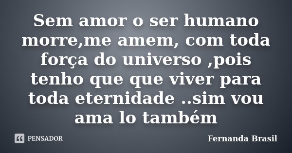 Sem amor o ser humano morre,me amem, com toda força do universo ,pois tenho que que viver para toda eternidade ..sim vou ama lo também... Frase de Fernanda Brasil.