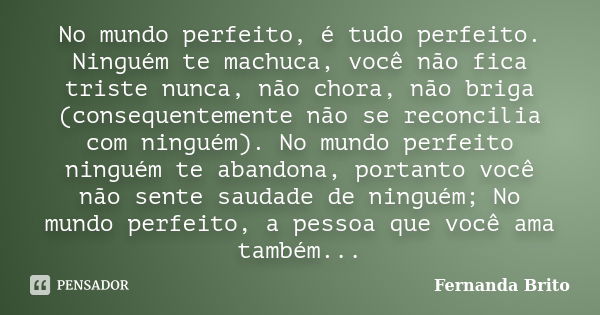 No mundo perfeito, é tudo perfeito. Ninguém te machuca, você não fica triste nunca, não chora, não briga (consequentemente não se reconcilia com ninguém). No mu... Frase de Fernanda Brito.