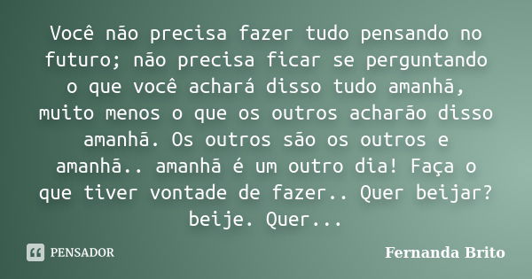 Você não precisa fazer tudo pensando no futuro; não precisa ficar se perguntando o que você achará disso tudo amanhã, muito menos o que os outros acharão disso ... Frase de Fernanda Brito.