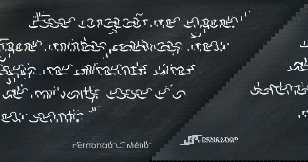 "Esse coração me engole! Engole minhas palavras, meu desejo, me alimenta. Uma bateria de mil volts, esse é o meu sentir."... Frase de Fernanda C. Mello.