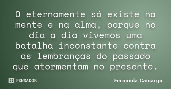 O eternamente só existe na mente e na alma, porque no dia a dia vivemos uma batalha inconstante contra as lembranças do passado que atormentam no presente.... Frase de Fernanda Camargo.