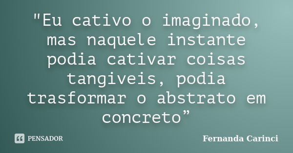 "Eu cativo o imaginado, mas naquele instante podia cativar coisas tangiveis, podia trasformar o abstrato em concreto”... Frase de Fernanda Carinci.