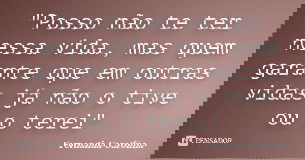 "Posso não te ter nessa vida, mas quem garante que em outras vidas já não o tive ou o terei"... Frase de Fernanda Carolina.